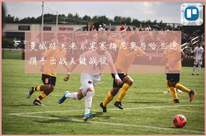 曼城对决老东家塞梅尼奥与哈兰德携手出战关键战役