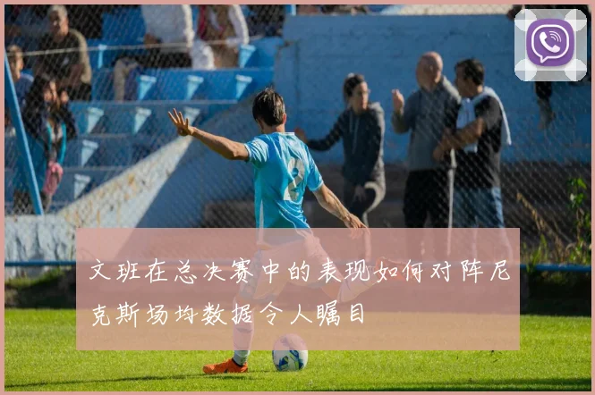 文班在总决赛中的表现如何对阵尼克斯场均数据令人瞩目