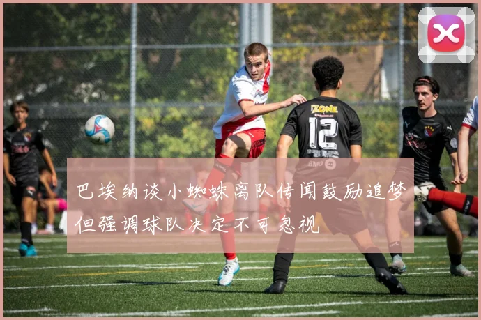 巴埃纳谈小蜘蛛离队传闻鼓励追梦但强调球队决定不可忽视