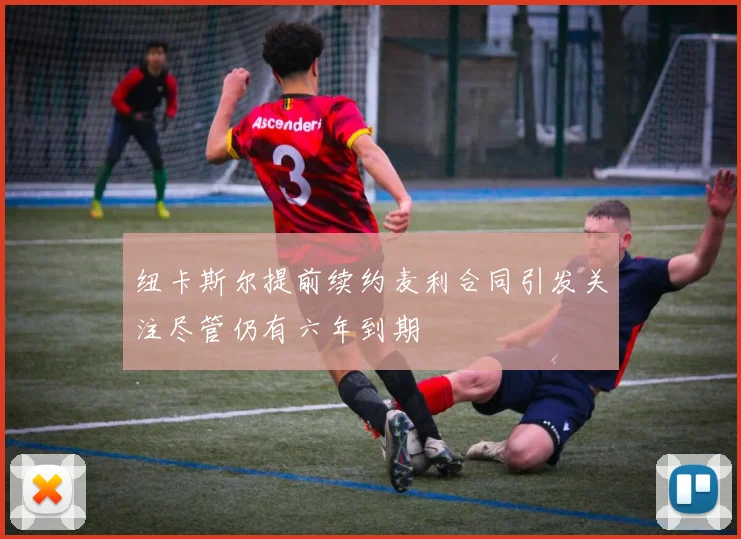 纽卡斯尔提前续约麦利合同引发关注尽管仍有六年到期