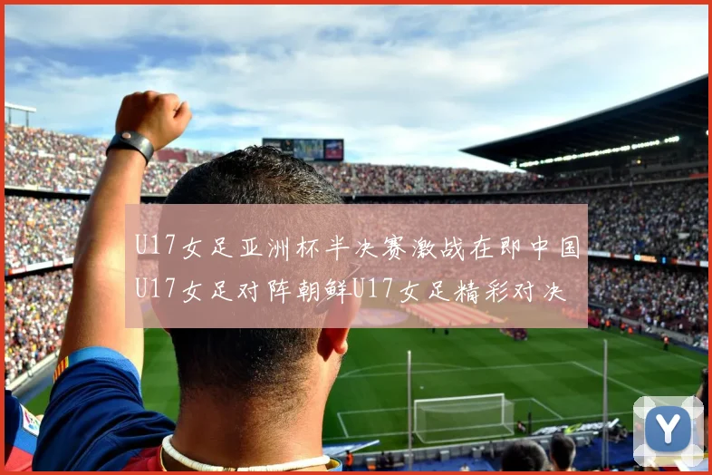 U17女足亚洲杯半决赛激战在即中国U17女足对阵朝鲜U17女足精彩对决即将开启