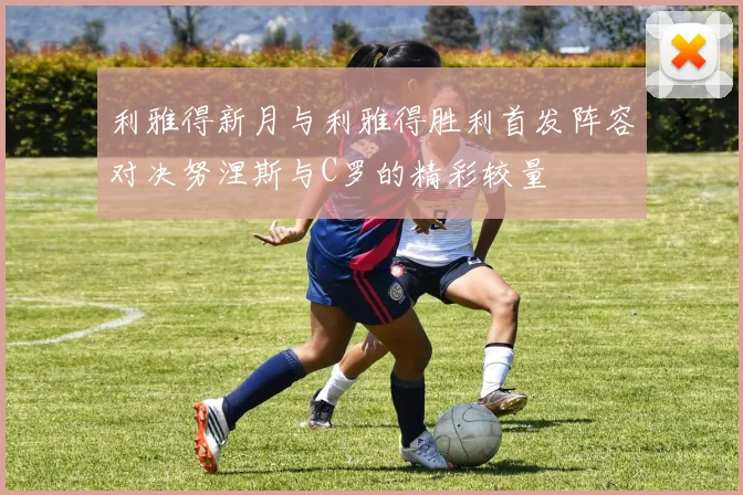 利雅得新月与利雅得胜利首发阵容对决努涅斯与C罗的精彩较量