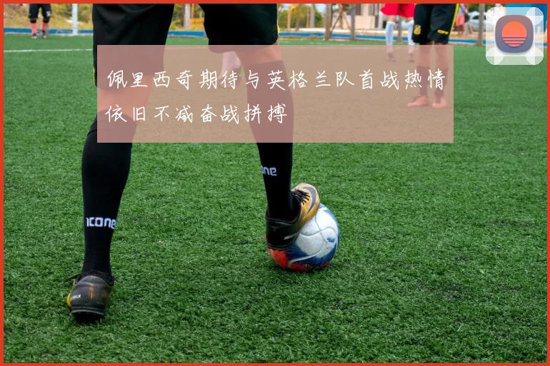 佩里西奇期待与英格兰队首战热情依旧不减奋战拼搏