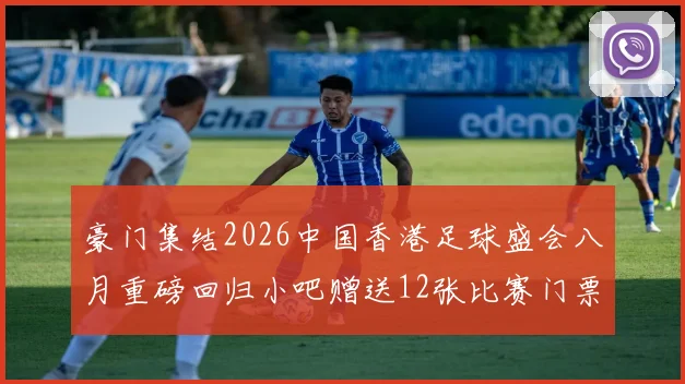 豪门集结2026中国香港足球盛会八月重磅回归小吧赠送12张比赛门票等你来拿