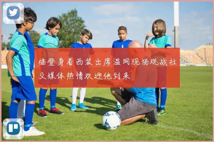 福登身着西装出席温网现场观战社交媒体热情欢迎他到来
