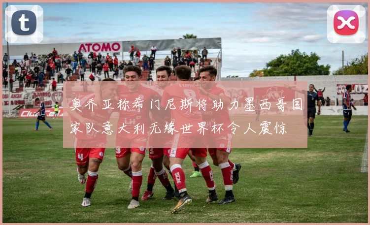 奥乔亚称希门尼斯将助力墨西哥国家队意大利无缘世界杯令人震惊