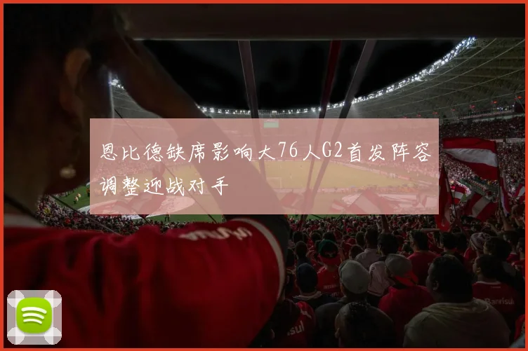恩比德缺席影响大76人G2首发阵容调整迎战对手