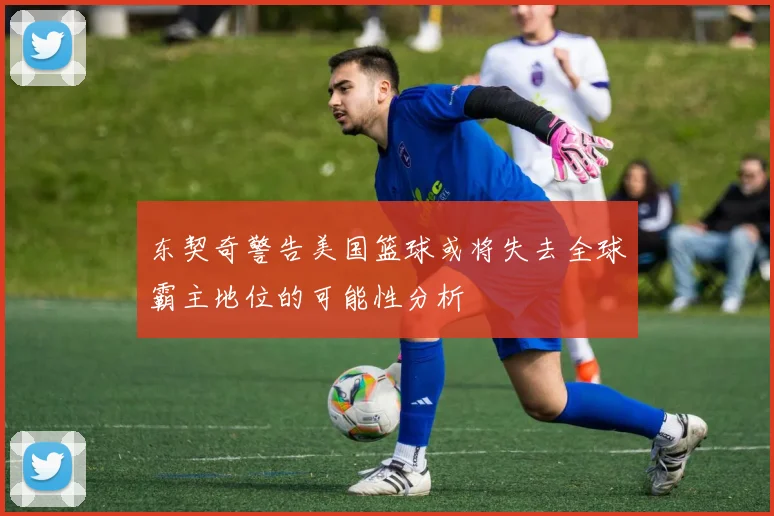 东契奇警告美国篮球或将失去全球霸主地位的可能性分析