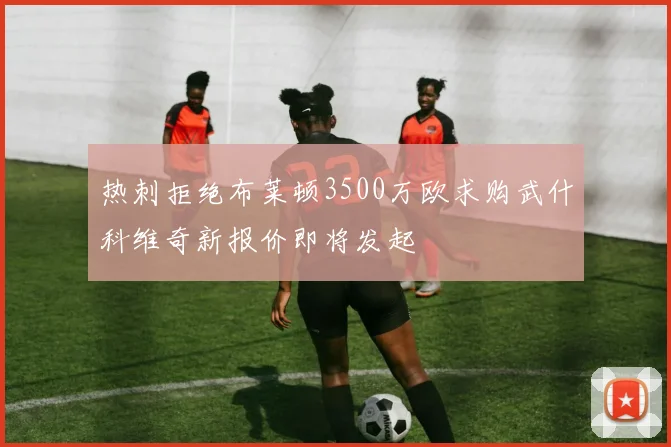 热刺拒绝布莱顿3500万欧求购武什科维奇新报价即将发起