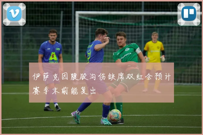 伊萨克因腹股沟伤缺席双红会预计赛季末前能复出