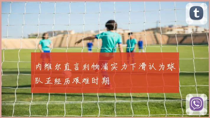 内维尔直言利物浦实力下滑认为球队正经历艰难时期