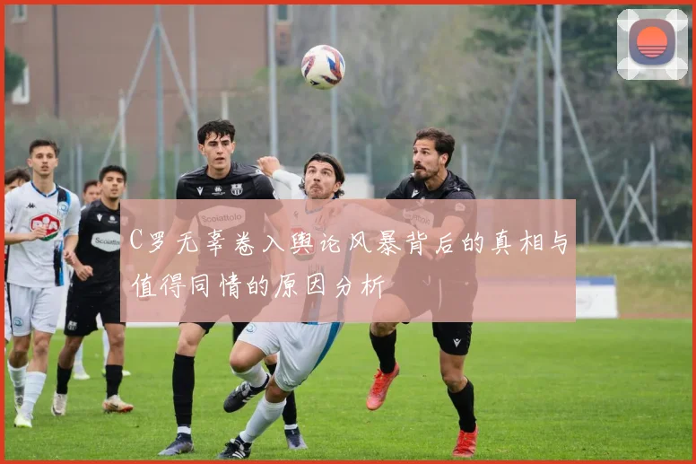 C罗无辜卷入舆论风暴背后的真相与值得同情的原因分析