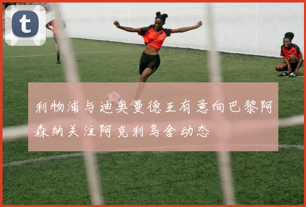 利物浦与迪奥曼德互有意向巴黎阿森纳关注阿克利乌舍动态