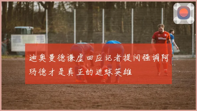 迪奥曼德谦虚回应记者提问强调阿玛德才是真正的进球英雄