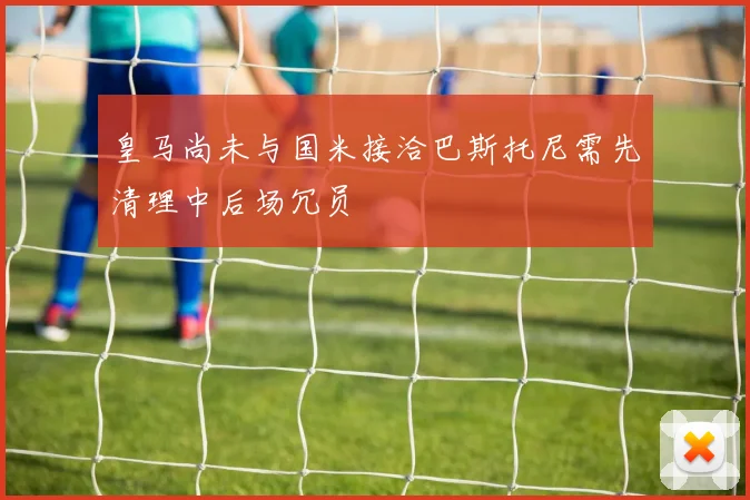 皇马尚未与国米接洽巴斯托尼需先清理中后场冗员