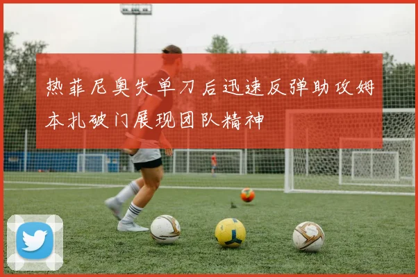热菲尼奥失单刀后迅速反弹助攻姆本扎破门展现团队精神