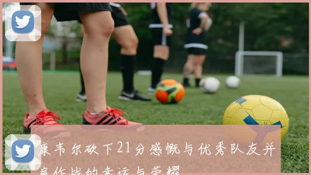 康韦尔砍下21分感慨与优秀队友并肩作战的幸运与荣耀