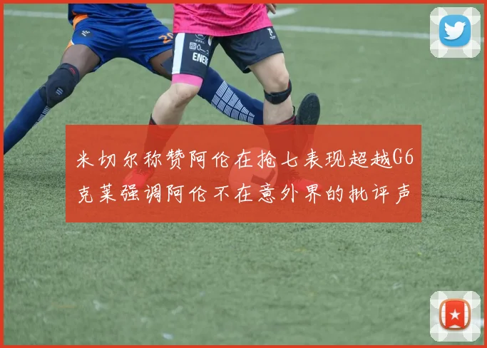 米切尔称赞阿伦在抢七表现超越G6克莱强调阿伦不在意外界的批评声音