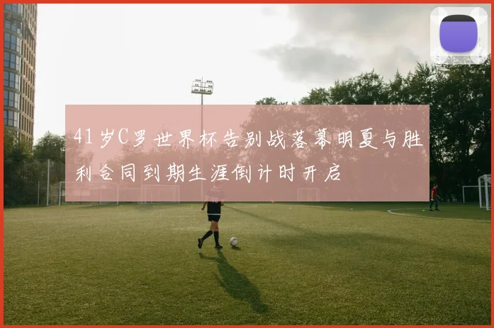 41岁C罗世界杯告别战落幕明夏与胜利合同到期生涯倒计时开启
