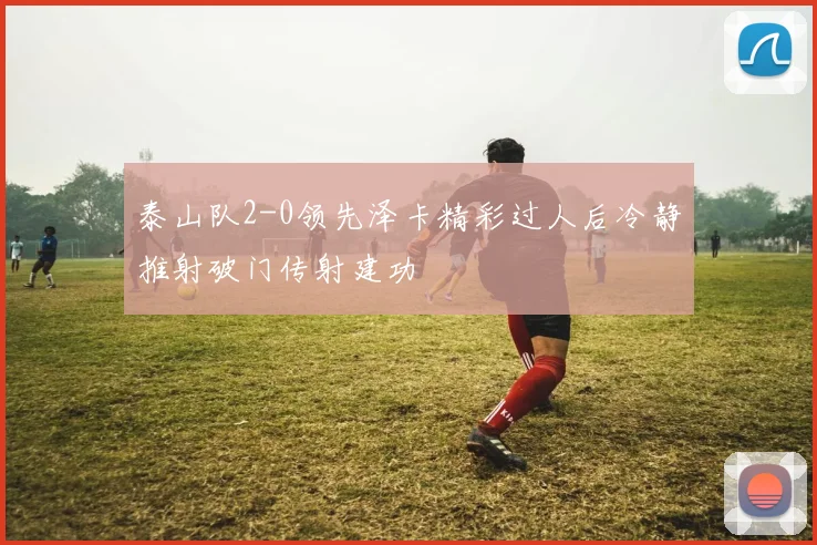 泰山队2-0领先泽卡精彩过人后冷静推射破门传射建功