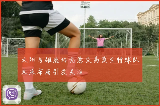 太阳与雄鹿均无意交易莫兰特球队未来布局引发关注