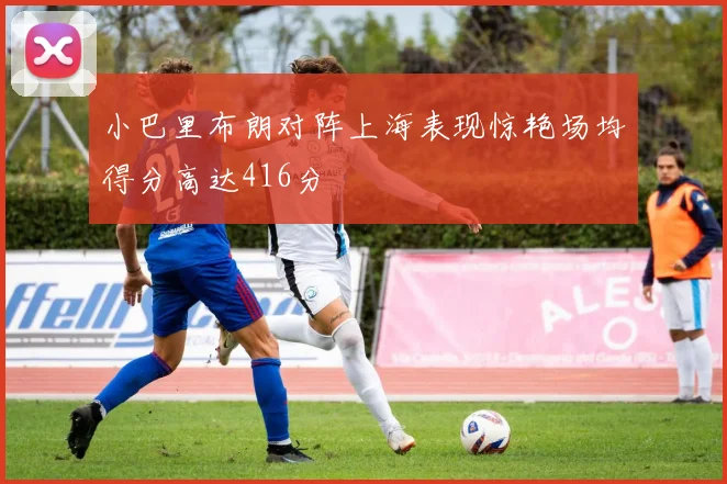 小巴里布朗对阵上海表现惊艳场均得分高达416分